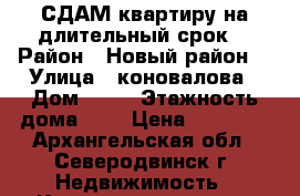 СДАМ квартиру на длительный срок  › Район ­ Новый район  › Улица ­ коновалова › Дом ­ 14 › Этажность дома ­ 5 › Цена ­ 13 000 - Архангельская обл., Северодвинск г. Недвижимость » Квартиры аренда   